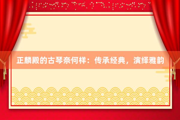 正麟殿的古琴奈何样：传承经典，演绎雅韵