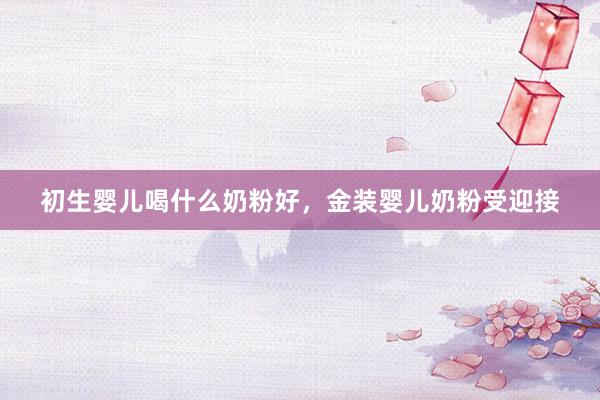 初生婴儿喝什么奶粉好，金装婴儿奶粉受迎接