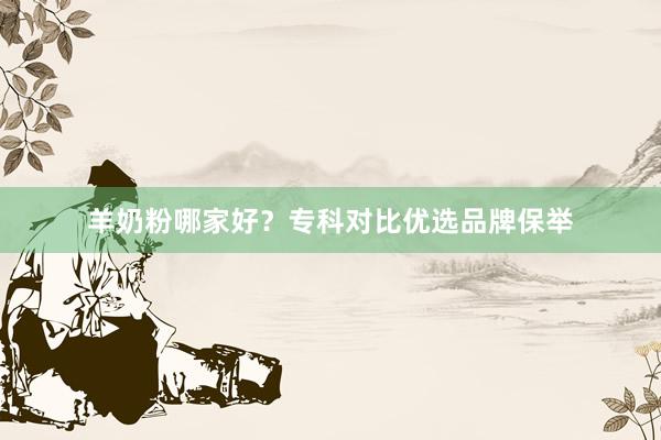 羊奶粉哪家好？专科对比优选品牌保举