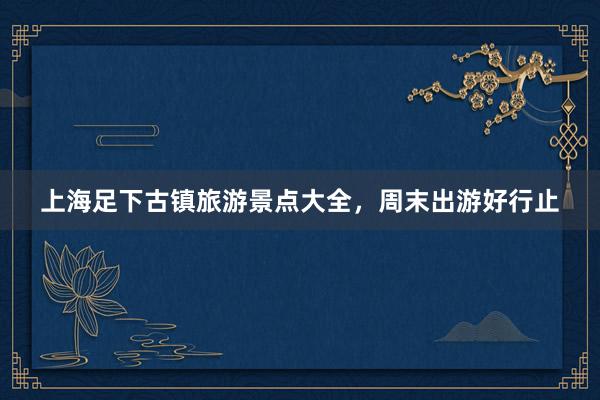 上海足下古镇旅游景点大全，周末出游好行止