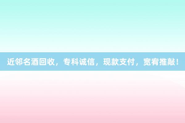 近邻名酒回收，专科诚信，现款支付，宽宥推敲！
