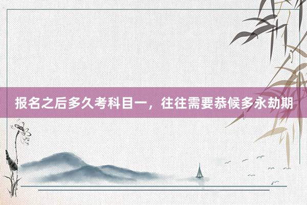 报名之后多久考科目一，往往需要恭候多永劫期