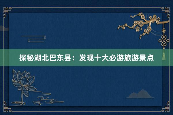 探秘湖北巴东县：发现十大必游旅游景点