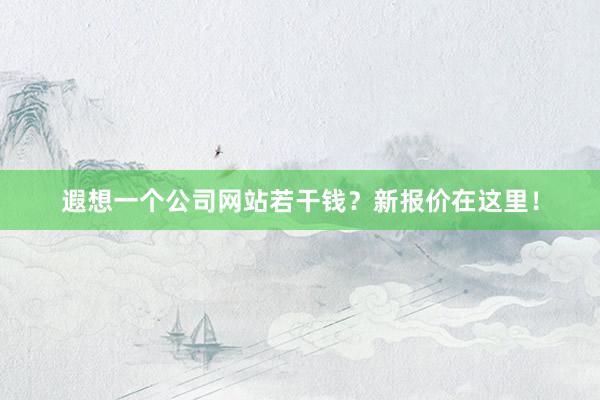 遐想一个公司网站若干钱？新报价在这里！