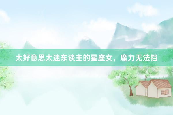 太好意思太迷东谈主的星座女，魔力无法挡
